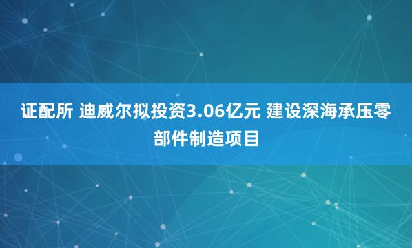 证配所 迪威尔拟投资3.06亿元 建设深海承压零部件制造项目