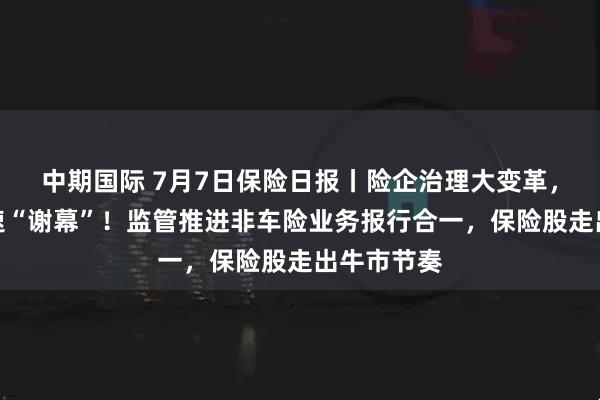 中期国际 7月7日保险日报丨险企治理大变革，监事会加速“谢幕”！监管推进非车险业务报行合一，保险股走出牛市节奏