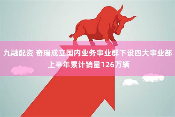 九融配资 奇瑞成立国内业务事业群下设四大事业部 上半年累计销量126万辆