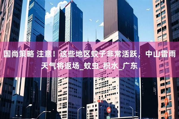 国尚策略 注意！这些地区蚊子非常活跃，中山雷雨天气将返场_蚊虫_积水_广东
