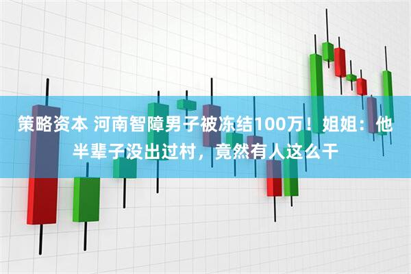 策略资本 河南智障男子被冻结100万！姐姐：他半辈子没出过村，竟然有人这么干