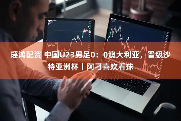 瑶鸿配资 中国U23男足0：0澳大利亚，晋级沙特亚洲杯丨阿刁喜欢看球