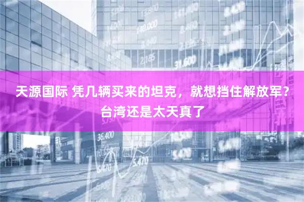 天源国际 凭几辆买来的坦克，就想挡住解放军？台湾还是太天真了