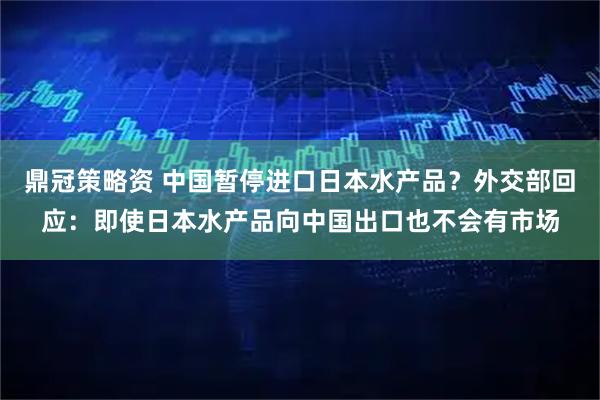 鼎冠策略资 中国暂停进口日本水产品？外交部回应：即使日本水产品向中国出口也不会有市场