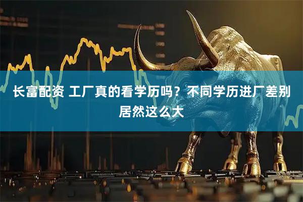 长富配资 工厂真的看学历吗？不同学历进厂差别居然这么大