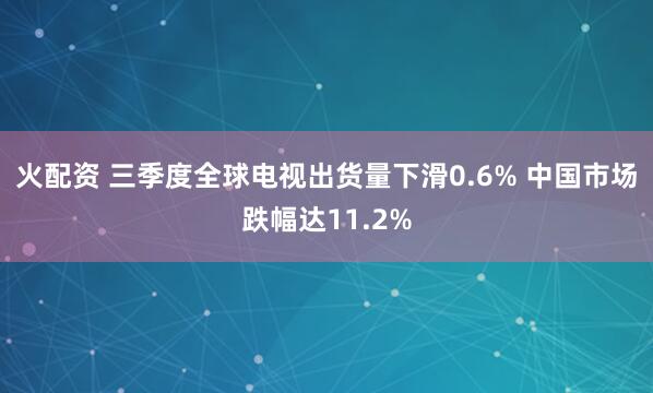 火配资 三季度全球电视出货量下滑0.6% 中国市场跌幅达11.2%
