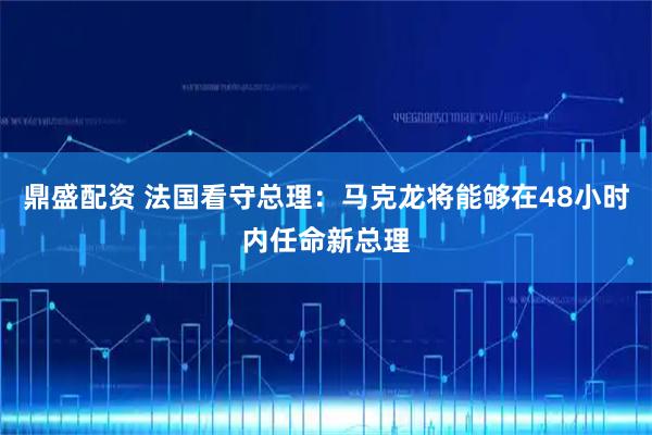 鼎盛配资 法国看守总理：马克龙将能够在48小时内任命新总理