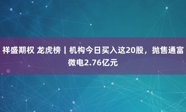 祥盛期权 龙虎榜丨机构今日买入这20股，抛售通富微电2.76亿元