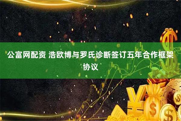 公富网配资 浩欧博与罗氏诊断签订五年合作框架协议