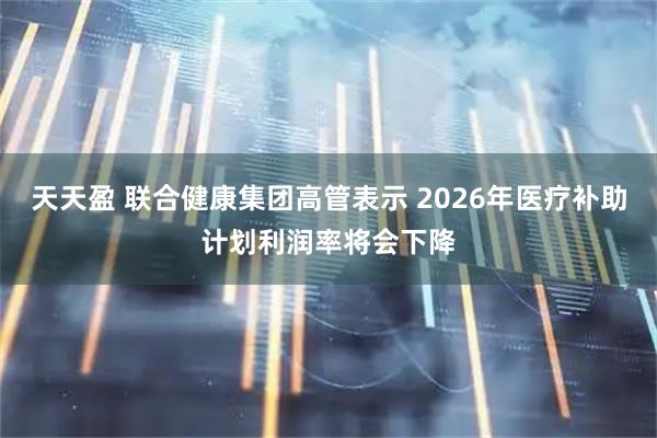 天天盈 联合健康集团高管表示 2026年医疗补助计划利润率将会下降