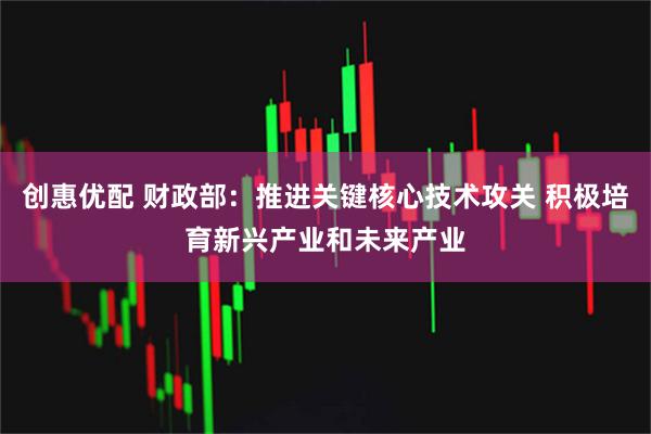 创惠优配 财政部：推进关键核心技术攻关 积极培育新兴产业和未来产业