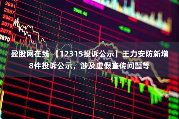 盈股网在线 【12315投诉公示】王力安防新增8件投诉公示，涉及虚假宣传问题等