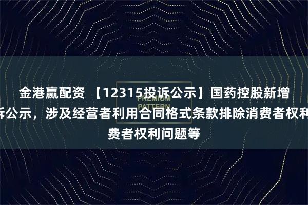 金港赢配资 【12315投诉公示】国药控股新增2件投诉公示，涉及经营者利用合同格式条款排除消费者权利问题等