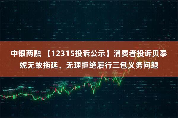 中银两融 【12315投诉公示】消费者投诉贝泰妮无故拖延、无理拒绝履行三包义务问题