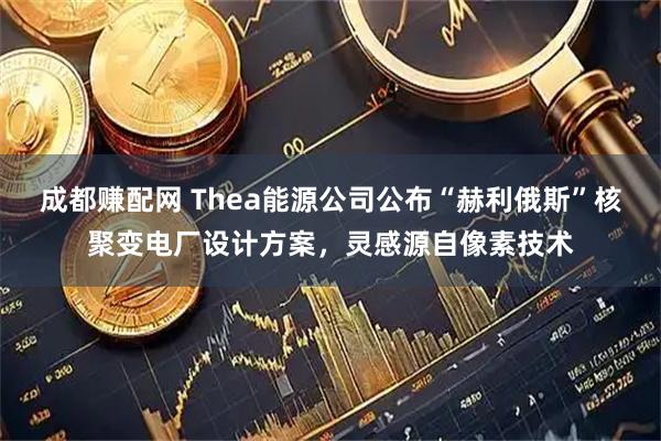 成都赚配网 Thea能源公司公布“赫利俄斯”核聚变电厂设计方案，灵感源自像素技术