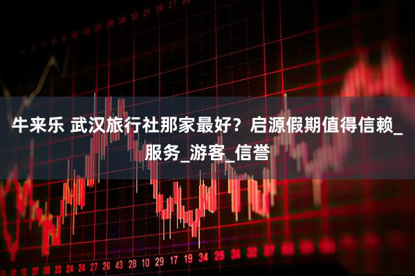 牛来乐 武汉旅行社那家最好？启源假期值得信赖_服务_游客_信誉
