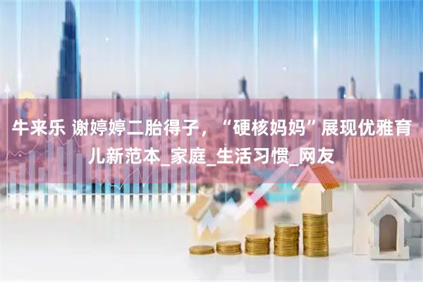 牛来乐 谢婷婷二胎得子，“硬核妈妈”展现优雅育儿新范本_家庭_生活习惯_网友