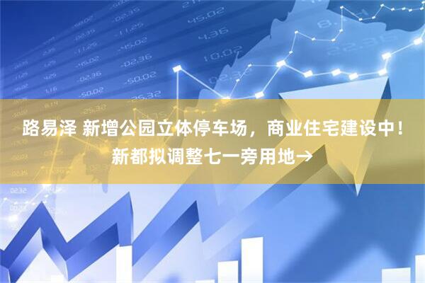 路易泽 新增公园立体停车场，商业住宅建设中！新都拟调整七一旁用地→
