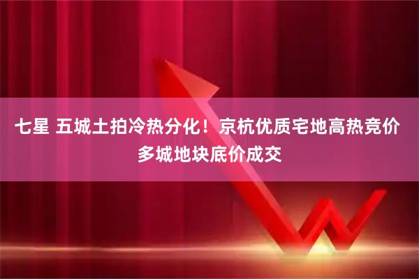 七星 五城土拍冷热分化！京杭优质宅地高热竞价 多城地块底价成交