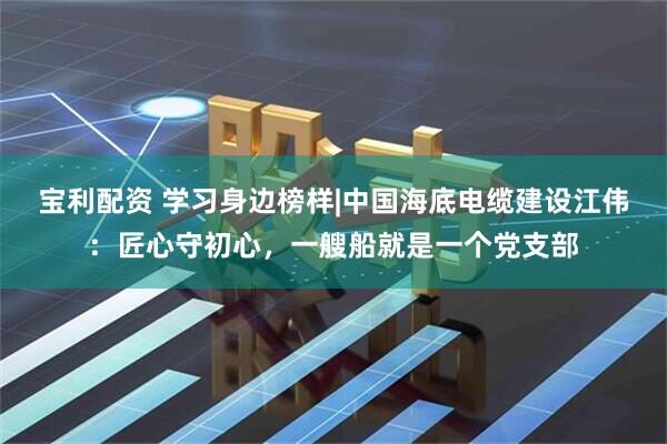 宝利配资 学习身边榜样|中国海底电缆建设江伟：匠心守初心，一艘船就是一个党支部